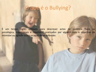 É um termo inglês utilizado para descrever actos de violência física ou psicológica, intencionais e repetidos, praticados por alguém com o objectivo de intimidar ou agredir outro incapaz de se defender.O que é o Bullying?
