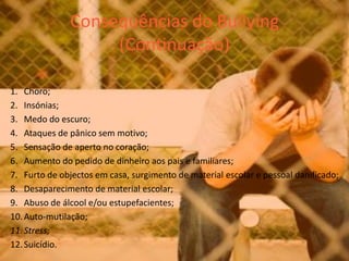 Consequências do Bullying(Continuação)Choro; Insónias; Medo do escuro; Ataques de pânico sem motivo; Sensação de aperto no coração; Aumento do pedido de dinheiro aos pais e familiares; Furto de objectos em casa, surgimento de material escolar e pessoal danificado; Desaparecimento de material escolar; Abuso de álcool e/ou estupefacientes; Auto-mutilação; Stress;Suicídio. 