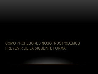 COMO PROFESORES NOSOTROS PODEMOS
PREVENIR DE LA SIGUENTE FORMA:
 