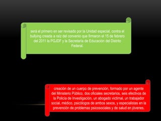 será el primero en ser revisado por la Unidad especial, contra el
bullying creada a raíz del convenio que firmaron el 15 de febrero
  del 2011 la PGJDF y la Secretaría de Educación del Distrito
                             Federal.




                creación de un cuerpo de prevención, formado por un agente
              del Ministerio Público, dos oficiales secretarios, seis efectivos de
               la Policía de Investigación, un abogado victimal, un trabajador
              social, médico, psicólogos de ambos sexos, y especialistas en la
               prevención de problemas psicosociales y de salud en jóvenes.
 