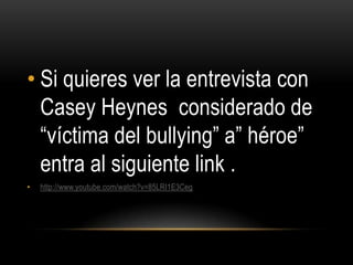 • Si quieres ver la entrevista con
  Casey Heynes considerado de
  “víctima del bullying” a” héroe”
  entra al siguiente link .
•   http://www.youtube.com/watch?v=85LRI1E3Ceg
 
