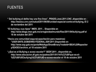 FUENTES

“ Del bullying al delito hay una fina línea”, PRADO,José,2011,CNC ,disponible en :
   http://mexico.cnn.com/salud/2011/06/08/unidad-especial-contra-el-bullying, El 2
   de noviembre del 2011
“El bullying y sus tipos” IMER, 2011 , Disponible en
    http://www.blogs.imer.gob.mx/arreglandoelmundo/files/2011/04/bullying.pdf el
    18 de octubre del 2011
“Hacia una comunidad segura(capacitación para maestros)
   ”USEP,SNTE,GOBIERNO FEDERAL,SSP,2011.Disponible en
   http://www.ssp.gob.mx/portalWebApp/ShowBinary?nodeId=/BEA%20Repositor
   y/824303//archivo ,el 18 octubre 2011
“¿Qué es el Bullying o acoso escolar?” SEDF,2011 , disponible en,
   http://www.educacion.df.gob.mx/padres/2011/01/14/%C2%BFque-es-el-
   %E2%80%9Cbullying%E2%80%9D-o-acoso-escolar el 19 de octubre 2011
 
