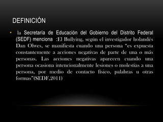 DEFINICIÓN
•     la Secretaría de Educación del Gobierno del Distrito Federal
     (SEDF) menciona :El Bullying, según el investigador holandés
     Dan Olwes, se manifiesta cuando una persona “es expuesta
     constantemente a acciones negativas de parte de una o más
     personas. Las acciones negativas aparecen cuando una
     persona ocasiona intencionalmente lesiones o molestias a una
     persona, por medio de contacto físico, palabras u otras
     formas”(SEDF,2011)
 
