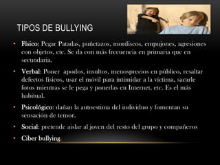 TIPOS DE BULLYING
• Físico: Pegar Patadas, puñetazos, mordiscos, empujones, agresiones
  con objetos, etc. Se da con más frecuencia en primaria que en
  secundaria.
• Verbal: Poner apodos, insultos, menosprecios en público, resaltar
  defectos físicos, usar el móvil para intimidar a la víctima, sacarle
  fotos mientras se le pega y ponerlas en Internet, etc. Es el más
  habitual.
• Psicológico: dañan la autoestima del individuo y fomentan su
  sensación de temor.
• Social: pretende aislar al joven del resto del grupo y compañeros
• Ciber bullying.
 