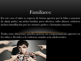 Familiares:
En este caso el niño se expresa de forma agresiva por la falta o ausencia
de algún padre, un nicho familiar poco afectivo, sufre abusos, violencia
incluso humillación por los mismos padres y hermanos mayores.


Todas estas situaciones pueden generar un comportamiento agresivo en
los niños y llevarles a la violencia cuando sean adolescentes.
 