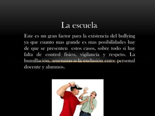 La escuela:
Este es un gran factor para la existencia del bullying
ya que cuanto mas grande es mas posibilidades hay
de que se presenten estos casos, sobre todo si hay
falta de control físico, vigilancia y respeto. La
humillación, amenazas o la exclusión entre personal
docente y alumnos.
 
