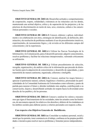 Premios Joaquín Sama 2006



    OBJETIVO GENERAL DE ÁREA b: Desarrollar actitudes y comportamientos
de cooperación, respeto, solidaridad y tolerancia en las relaciones con los demás,
manteniendo una actitud objetiva, crítica y de superación de los prejuicios y de las
prácticas de discriminación en razón de raza, sexo, creencias, cultura o las caracte-
rísticas personales o sociales.

   OBJETIVO GENERAL DE ÁREA f: Conocer, elaborar y aplicar, individual-
mente o en colaboración con otros, estrategias de identificación, de definición, deli-
mitación y de resolución de problemas mediante el uso de procedimientos intuitivos,
experimentales, de razonamiento lógico, y de revisión en los diferentes campos del
conocimiento y de la experiencia.

   OBJETIVO GENERAL DE ÁREA i: Utilizar las Nuevas Tecnologías de la
Información y la Comunicación, para el desarrollo personal, adquirir conocimientos,
resolver problemas y facilitar las relaciones interpersonales, valorando críticamente
su utilización.

    OBJETIVO GENERAL DE ÁREA j: Utilizar procedimientos de selección,
recogida, organización y de análisis crítico de la información que procede de distin-
tas fuentes para la adquisición de conocimientos y desarrollo de capacidades, y para
transmitirla de manera autónoma, organizada, coherente e inteligible.

   OBJETIVO GENERAL DE ÁREA k: Conocer, analizar los rasgos básicos y
apreciar el patrimonio natural, cultural, lingüístico e histórico, priorizando las parti-
cularidades de la Comunidad Autónoma de Extremadura como referente y punto de
partida para mejorar el futuro y abordar realidades más amplias, contribuyendo a su
conservación, mejora y desarrollando actitudes de respeto hacia la diversidad como
derecho de los pueblos y de las personas.

    OBJETIVO GENERAL DE ÁREA l: Conocer y analizar los valores y mecanis-
mos que rigen el funcionamiento de las sociedades, tanto las actuales como las históri-
cas, de una manera especial, los relativos a los derechos y deberes de los ciudadanos en
los ámbitos sociales para elaborar juicios y criterios personales con respecto a ellos.

     Con respecto a los Objetivos Generales de Bachillerato.

   OBJETIVO GENERAL DE ÁREA a: Consolidar su madurez personal, social y
moral que les permita, tener constancia en el trabajo, confianza en las propias posibili-
dades e iniciativa para resolver nuevos problemas y fomentar juicios independientes.


24
 