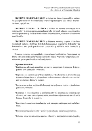 Proyecto educativo para fomentar la convivencia
                                               y los valores de la Comunidad Educativa



   OBJETIVO GENERAL DE ÁREA b: Actuar de forma responsable y autóno-
ma y adoptar actitudes de solidaridad y tolerancia para superar todo tipo de discrimi-
naciones y prejuicios.

   OBJETIVO GENERAL DE ÁREA f: Utilizar las nuevas tecnologías de la
información y la comunicación, para el desarrollo personal, adquirir conocimientos,
resolver problemas y facilitar las relaciones interpersonales, valorando críticamente
su utilización.

   OBJETIVO GENERAL DE ÁREA g: Conocer, valorar y respetar el patrimo-
nio natural, cultural e histórico de toda la humanidad, y en concreto de España y de
Extremadura, para participar de forma cooperativa y solidaria en su desarrollo y
mejora.

   Teniendo en cuenta las capacidades expresadas en los Objetivos Generales de las
Etapas y los contenidos concretos seleccionados en esta Propuesta / Experiencia, con-
sideramos que se podrían alcanzar los siguientes:

   Objetivos Didácticos:
   * Facilitar una adecuada atención a los nuevos alumnos en el momento de incor-
     porarse a los centros de secundaria.

   * Implicar a los alumnos del 2º Ciclo de la ESO y Bachillerato en propuestas que
     fomenten la convivencia y los valores en la comunidad educativa, en concreto
     con los alumnos de nuevo ingreso.

   * Procurar una actitud positiva del alumnado hacia el nuevo centro, evitando inse-
     guridades y temores.

   * Fomentar el conocimiento y la confianza entre los alumnos que se incorporan
     al centro, así como con compañeros que participan conjuntamente con ellos a la
     hora de desarrollar la iniciativa.

   * Fomentar el conocimiento del centro y de su organización por parte del alum-
     nado.

   * Incrementar la participación y convivencia solidaria entre los compañeros.

   * Informar sobre los servicios y recursos educativos que se disponen en el centro.


                                                                                    25
 