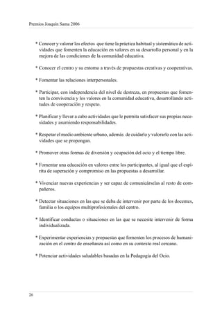 Premios Joaquín Sama 2006



     * Conocer y valorar los efectos que tiene la práctica habitual y sistemática de acti-
       vidades que fomenten la educación en valores en su desarrollo personal y en la
       mejora de las condiciones de la comunidad educativa.

     * Conocer el centro y su entorno a través de propuestas creativas y cooperativas.

     * Fomentar las relaciones interpersonales.

     * Participar, con independencia del nivel de destreza, en propuestas que fomen-
       ten la convivencia y los valores en la comunidad educativa, desarrollando acti-
       tudes de cooperación y respeto.

     * Planificar y llevar a cabo actividades que le permita satisfacer sus propias nece-
       sidades y asumiendo responsabilidades.

     * Respetar el medio ambiente urbano, además de cuidarlo y valorarlo con las acti-
       vidades que se propongan.

     * Promover otras formas de diversión y ocupación del ocio y el tiempo libre.

     * Fomentar una educación en valores entre los participantes, al igual que el espí-
       ritu de superación y compromiso en las propuestas a desarrollar.

     * Vivenciar nuevas experiencias y ser capaz de comunicárselas al resto de com-
       pañeros.

     * Detectar situaciones en las que se deba de intervenir por parte de los docentes,
       familia o los equipos multiprofesionales del centro.

     * Identificar conductas o situaciones en las que se necesite intervenir de forma
       individualizada.

     * Experimentar experiencias y propuestas que fomenten los procesos de humani-
       zación en el centro de enseñanza así como en su contexto real cercano.

     * Potenciar actividades saludables basadas en la Pedagogía del Ocio.




26
 