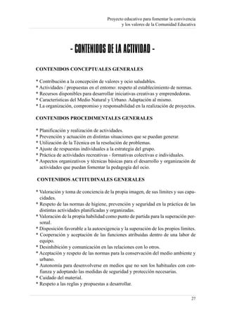 Proyecto educativo para fomentar la convivencia
                                           y los valores de la Comunidad Educativa




                 - CONTENIDOS DE LA ACTIVIDAD -
CONTENIDOS CONCEPTUALES GENERALES

* Contribución a la concepción de valores y ocio saludables.
* Actividades / propuestas en el entorno: respeto al establecimiento de normas.
* Recursos disponibles para desarrollar iniciativas creativas y emprendedoras.
* Características del Medio Natural y Urbano. Adaptación al mismo.
* La organización, compromiso y responsabilidad en la realización de proyectos.

CONTENIDOS PROCEDIMENTALES GENERALES

* Planificación y realización de actividades.
* Prevención y actuación en distintas situaciones que se puedan generar.
* Utilización de la Técnica en la resolución de problemas.
* Ajuste de respuestas individuales a la estrategia del grupo.
* Práctica de actividades recreativas - formativas colectivas e individuales.
* Aspectos organizativos y técnicas básicas para el desarrollo y organización de
  actividades que puedan fomentar la pedagogía del ocio.

CONTENIDOS ACTITUDINALES GENERALES

* Valoración y toma de conciencia de la propia imagen, de sus límites y sus capa-
  cidades.
* Respeto de las normas de higiene, prevención y seguridad en la práctica de las
  distintas actividades planificadas y organizadas.
* Valoración de la propia habilidad como punto de partida para la superación per-
  sonal.
* Disposición favorable a la autoexigencia y la superación de los propios límites.
* Cooperación y aceptación de las funciones atribuidas dentro de una labor de
  equipo.
* Desinhibición y comunicación en las relaciones con lo otros.
* Aceptación y respeto de las normas para la conservación del medio ambiente y
  urbano.
* Autonomía para desenvolverse en medios que no son los habituales con con-
  fianza y adoptando las medidas de seguridad y protección necesarias.
* Cuidado del material.
* Respeto a las reglas y propuestas a desarrollar.

                                                                                27
 