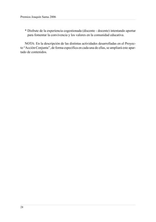 Premios Joaquín Sama 2006



     * Disfrute de la experiencia cogestionada (discente - docente) intentando aportar
       para fomentar la convivencia y los valores en la comunidad educativa.

    NOTA: En la descripción de las distintas actividades desarrolladas en el Proyec-
to “Acción Conjunta”, de forma específica en cada una de ellas, se ampliará este apar-
tado de contenidos.




28
 