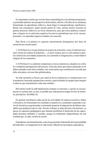 Premios Joaquín Sama 2006



   Es importante resaltar que con las líneas metodológicas a las distintas propuestas,
se pretendió plantear una perspectiva democrática, abierta y flexible de la enseñanza
fomentando un aprendizaje reflexivo, hasta llegar al autoaprendizaje significativo.
Desde esta concepción, según nuestro punto de vista, nuestra misión consistía en
generar procesos reflexivos en los/as alumnos/as, para que éstos pudiesen contem-
plar e integrar en su estructura cognitiva los nuevos aprendizajes que se les van pro-
poniendo y no aprendan aspectos aislados sin conexión.

   Para llevar a la práctica lo expuesto anteriormente distinguimos dos fases de
actuación por nuestra parte:

   1. El Profesor/a es el que propone las pautas de actuación, como el material nece-
sario, forma de realizar la propuesta...., es decir orienta, pero es el/la alumno/a quie-
nes realizan las actividades propuestas, no coartando su imaginación y creatividad en
ninguno de los momentos.

    2. El Profesor/a va cediendo competencia a los/as alumnos/as, dejando ser a ellos
los verdaderos protagonistas del proceso. Estas dos fases que hemos planteado no se
deben entender como fases aisladas, sino como partes que contribuyen a un todo que
debe articularse con una idea globalizadora.

    En todo momento se buscó, que todos/as los/as alumnos/as se enriqueciesen con
la propuesta, buscando agrupaciones mixtas y aprovechando los grupos para integrar
a niños/as que normalmente están más aislados.

    Del mismo modo la individualización siempre es necesaria, y quizás en esa pro-
puesta se acentúa más, ya que es posible que cada persona tengan niveles de destre-
za, percepción, facilidad, etc.

   En general concibamos cada una de las actividades de manera recreativa, lúdica
y formativa, no fomentando los resultados competitivos, enseñando a aprender a tra-
vés de iniciativas cogestionadas e intentando propiciar la adquisición de hábitos salu-
dables que perduren toda la vida. Nuestro enfoque se aleja del puro eficientismo, se
apoya en supuestos pedagógicos que intentan posibilitar el desarrollo de las capaci-
dades humanas múltiples y variadas, aunque no totalmente independientes de una
realidad que, al cabo, orienta la acción.

    Entendemos esta humanización, como la que permite el desarrollo de la personalidad
del individuo y su integración en la vida social y laboral con las mejores expectativas.


30
 