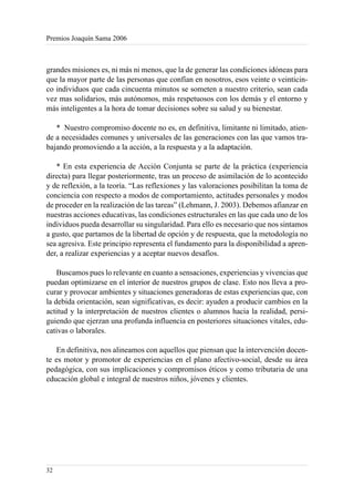 Premios Joaquín Sama 2006



grandes misiones es, ni más ni menos, que la de generar las condiciones idóneas para
que la mayor parte de las personas que confían en nosotros, esos veinte o veinticin-
co individuos que cada cincuenta minutos se someten a nuestro criterio, sean cada
vez mas solidarios, más autónomos, más respetuosos con los demás y el entorno y
más inteligentes a la hora de tomar decisiones sobre su salud y su bienestar.

   * Nuestro compromiso docente no es, en definitiva, limitante ni limitado, atien-
de a necesidades comunes y universales de las generaciones con las que vamos tra-
bajando promoviendo a la acción, a la respuesta y a la adaptación.

   * En esta experiencia de Acción Conjunta se parte de la práctica (experiencia
directa) para llegar posteriormente, tras un proceso de asimilación de lo acontecido
y de reflexión, a la teoría. “Las reflexiones y las valoraciones posibilitan la toma de
conciencia con respecto a modos de comportamiento, actitudes personales y modos
de proceder en la realización de las tareas” (Lehmann, J. 2003). Debemos afianzar en
nuestras acciones educativas, las condiciones estructurales en las que cada uno de los
individuos pueda desarrollar su singularidad. Para ello es necesario que nos sintamos
a gusto, que partamos de la libertad de opción y de respuesta, que la metodología no
sea agresiva. Este principio representa el fundamento para la disponibilidad a apren-
der, a realizar experiencias y a aceptar nuevos desafíos.

    Buscamos pues lo relevante en cuanto a sensaciones, experiencias y vivencias que
puedan optimizarse en el interior de nuestros grupos de clase. Esto nos lleva a pro-
curar y provocar ambientes y situaciones generadoras de estas experiencias que, con
la debida orientación, sean significativas, es decir: ayuden a producir cambios en la
actitud y la interpretación de nuestros clientes o alumnos hacia la realidad, persi-
guiendo que ejerzan una profunda influencia en posteriores situaciones vitales, edu-
cativas o laborales.

   En definitiva, nos alineamos con aquellos que piensan que la intervención docen-
te es motor y promotor de experiencias en el plano afectivo-social, desde su área
pedagógica, con sus implicaciones y compromisos éticos y como tributaria de una
educación global e integral de nuestros niños, jóvenes y clientes.




32
 