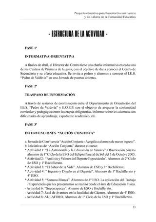 Proyecto educativo para fomentar la convivencia
                                               y los valores de la Comunidad Educativa




                    - ESTRUCTURA DE LA ACTIVIDAD -
   FASE 1ª

   INFORMATIVA-ORIENTATIVA

   A finales de abril, el Director del Centro tiene una charla informativa en cada uno
de los Centros de Primaria de la zona, con el objetivo de dar a conocer el Centro de
Secundaria y su oferta educativa. Se invita a padres y alumnos a conocer el I.E.S.
“Pedro de Valdivia” en una Jornada de puertas abiertas.

   FASE 2ª

   TRASPASO DE INFORMACIÓN

    A través de sesiones de coordinación entre el Departamento de Orientación del
I.E.S. “Pedro de Valdivia” y E.O.E.P. con el objetivo de asegurar la continuidad
curricular y pedagógica entre las etapas obligatorias, informar sobre los alumnos con
dificultades de aprendizaje, expediente académico, etc.

   FASE 3ª

   INTERVENCIONES “ACCIÓN CONJUNTA”

   a. Jornada de Convivencia “Acción Conjunta - Acogida a alumnos de nuevo ingreso”.
   b. Iniciativas de “Acción Conjunta” durante el curso:
   * Actividad 1: “La Astronomía y la Educación en Valores”. Observación con los
      alumnos de 1º Ciclo de la ESO del Eclipse Parcial de Sol del 3 de Octubre 2005.
   * Actividad 2: “Análisis y Valores del Deporte Espectáculo”. Alumnos de 2º Ciclo
      de ESO y 1º Bachillerato.
   * Actividad 3: “El Sabor de la Vida”. Alumnos de ESO y 1º Bachillerato.
   * Actividad 4: “ Ingenio y Diseño en el Deporte”. Alumnos de 1º Bachillerato y
      4º ESO.
   * Actividad 5: “Semana Blanca”. Alumnos de 4º ESO. La aplicación del Trabajo
      / Experiencia que les presentamos se realizó desde el área de Educación Física.
   - Actividad 6: “Supercapaces”. Alumno de ESO y Bachillerato.
   - Actividad 7: Raid de Aventura en la localidad de Cáceres. Alumnos de 4º ESO.
   - Actividad 8: AULAFORO. Alumnos de 1º Ciclo de la ESO y 1º Bachillerato.

                                                                                    33
 