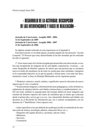 Premios Joaquín Sama 2006




            - DESARROLLO DE LA ACTIVIDAD: DESCRIPCIÓN
          DE LAS INTERVENCIONES Y FASES DE REALIZACIÓN -

     Jornada de Convivencia - Acogida 2005 - 2006.
     12 de Septiembre de 2005
     Jornada de Convivencia - Acogida 2006 - 2007
     12 de Septiembre de 2006

   Se adjunta estudio realizado en esta experiencia en el apartado 8.
   Esta Intervención, es sin duda alguna, la piedra angular de este proyecto “Acción
Conjunta”. El Proceso que estoy desarrollando en las dos Jornadas que he realizado
ha sido el siguiente:

    1º. Unos meses antes de la fecha escogida para desarrollar esta intervención, se rea-
liza una recopilación de imágenes de las actividades, experiencias, vivencias…, así
como fotografías de distintos espacios de interés que una persona que se incorpora
nueva al centro de enseñanza, ha de tener en cuenta para estar orientada e integrarse
en la comunidad educativa en la que ha pasado a formar parte. Con toda esta docu-
mentación visual, se hace un Montaje Multimedia con las siguientes pautas:

   * Dinámico, atractivo, actual, realista y significativo para los discentes de nuevo
ingreso que lo van a visualizar.
   * Se presentarán imágenes e información de áreas pedagógicas, ciclos formativos,
reglamento de régimen interior, actividades extraescolares y complementarias, etc…
Por otro lado, también la segunda parte del montaje deberá de tener imágenes que
orienten de distintos espacios del centro de enseñanza que es bueno que conozcan
desde el primer día y en los que a su vez, van a desarrollar distintas actividades con
docentes en el Recorrido de Orientación que van a realizar acompañados con los
alumnos de 1º Bachillerato. Estos espacios son:

  - Aulas específicas a las que deberán de acudir para recibir el contenido de las mis-
mas (aula de música, tecnología, plástica, educación física, etc..).
  - Despachos del equipo directivo, secretaría, sala de visitas.
  - Biblioteca.
  - Servicios.
  - Conserjería.

34
 