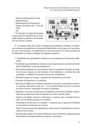Proyecto educativo para fomentar la convivencia
                                                y los valores de la Comunidad Educativa



   - Punto de Información Juvenil.
   - Departamentos.
   - Departamento de Orientación.
   - Espacio de Recreo de 1º Ciclo de
     ESO.
   - Etc.
   * El mensaje a lo largo del montaje
es que todos los miembros de la comu-
nidad educativa debemos de fomentar
la Convivencia y valores.

   2º. La semana antes de la fecha acordada para desarrollar la Jornada, se mantie-
nen reuniones con profesores y alumnos de Bachillerato con los que ya se ha acorda-
do, por el mes de julio, su colaboración en esta intervención. En estas reuniones de
Coordinación se cierran y dialogan los siguientes aspectos:

   * Finalidades que pretendemos alcanzar en esta experiencia los docentes impli-
      cados.
   * Finalidades que pretendemos alcanzar en esta experiencia los alumnos de bachi-
      llerato implicados, en las que destacamos:
   - Desarrollar propuestas de conocimiento entre los miembros del grupo de alum-
      nos de nuevo ingreso al cual tutelamos. Estas dinámicas y técnicas han sido
      acordadas y validadas en reuniones previas de coordinación.
   - Orientar al grupo en el juego / propuesta de orientación en el centro.
   - Fomentar la distensión y la confianza.
   - Que las actividades en las balizas (estaciones en las que se encontrará un docen-
      te, conserje, educadora social, etc…) en el control (salón de actos) se realicen
      de forma correcta, respetando las normas, materiales…
   - Dialogar y conversar con los nuevos compañeros, resolverles las dudas e inquie-
      tudes que puedan tener sobre la dinámica en el día a día del centro.
   - Aportar actividades atractivas, motivantes y creativas que se puedan llevar a
      cabo con los distintos grupos en el control.
    - Participar de forma activa en el debate - evaluación que se generará al finalizar
      el recorrido de orientación en el centro.
    - Papel y funciones que desempeñaremos cada uno de los implicados en esta Jor-
      nada de Convivencia.
   - Personas que estarán en el control (Salón de actos) recibiendo a grupos para que
      desarrollen las distintas pruebas de ingenio y recreativas.

                                                                                     35
 