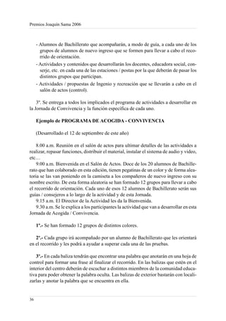 Premios Joaquín Sama 2006



     - Alumnos de Bachillerato que acompañarán, a modo de guía, a cada uno de los
       grupos de alumnos de nuevo ingreso que se formen para llevar a cabo el reco-
       rrido de orientación.
     - Actividades y contenidos que desarrollarán los docentes, educadora social, con-
       serje, etc. en cada una de las estaciones / postas por la que deberán de pasar los
       distintos grupos que participan.
     - Actividades / propuestas de Ingenio y recreación que se llevarán a cabo en el
       salón de actos (control).

    3º. Se entrega a todos los implicados el programa de actividades a desarrollar en
la Jornada de Convivencia y la función específica de cada uno.

     Ejemplo de PROGRAMA DE ACOGIDA - CONVIVENCIA

     (Desarrollado el 12 de septiembre de este año)

    8.00 a.m. Reunión en el salón de actos para ultimar detalles de las actividades a
realizar, repasar funciones, distribuir el material, instalar el sistema de audio y video,
etc…
    9.00 a.m. Bienvenida en el Salón de Actos. Doce de los 20 alumnos de Bachille-
rato que han colaborado en esta edición, tienen pegatinas de un color y de forma alea-
toria se las van poniendo en la camiseta a los compañeros de nuevo ingreso con su
nombre escrito. De esta forma aleatoria se han formado 12 grupos para llevar a cabo
el recorrido de orientación. Cada uno de esos 12 alumnos de Bachillerato serán sus
guías / consejeros a lo largo de la actividad y de esta Jornada.
    9.15 a.m. El Director de la Actividad les da la Bienvenida.
    9.30 a.m. Se le explica a los participantes la actividad que van a desarrollar en esta
Jornada de Acogida / Convivencia.

     1º.- Se han formado 12 grupos de distintos colores.

   2º.- Cada grupo irá acompañado por un alumno de Bachillerato que les orientará
en el recorrido y les podrá a ayudar a superar cada una de las pruebas.

    3º.- En cada baliza tendrán que encontrar una palabra que anotarán en una hoja de
control para formar una frase al finalizar el recorrido. En las balizas que estén en el
interior del centro deberán de escuchar a distintos miembros de la comunidad educa-
tiva para poder obtener la palabra oculta. Las balizas de exterior bastarán con locali-
zarlas y anotar la palabra que se encuentra en ella.


36
 