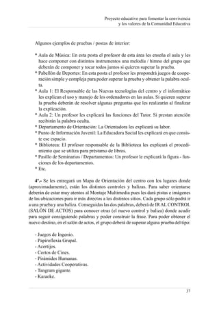 Proyecto educativo para fomentar la convivencia
                                                y los valores de la Comunidad Educativa



   Algunos ejemplos de pruebas / postas de interior:

   * Aula de Música: En esta posta el profesor de esta área les enseña el aula y les
     hace componer con distintos instrumentos una melodía / himno del grupo que
     deberán de componer y tocar todos juntos si quieren superar la prueba.
   * Pabellón de Deportes: En esta posta el profesor les propondrá juegos de coope-
     ración simple y compleja para poder superar la prueba y obtener la palabra ocul-
     ta.
   * Aula 1: El Responsable de las Nuevas tecnologías del centro y el informático
     les explican el uso y manejo de los ordenadores en las aulas. Si quieren superar
     la prueba deberán de resolver algunas preguntas que les realizarán al finalizar
     la explicación.
   * Aula 2: Un profesor les explicará las funciones del Tutor. Si prestan atención
     recibirán la palabra oculta.
   * Departamento de Orientación: La Orientadora les explicará su labor.
   * Punto de Información Juvenil: La Educadora Social les explicará en que consis-
     te ese espacio.
   * Biblioteca: El profesor responsable de la Biblioteca les explicará el procedi-
     miento que se utiliza para préstamo de libros.
   * Pasillo de Seminarios / Departamentos: Un profesor le explicará la figura - fun-
     ciones de los departamentos.
   * Etc.

   4º.- Se les entregará un Mapa de Orientación del centro con los lugares donde
(aproximadamente), están los distintos controles y balizas. Para saber orientarse
deberán de estar muy atentos al Montaje Multimedia pues les dará pistas e imágenes
de las ubicaciones para ir más directos a los distintos sitios. Cada grupo sólo podrá ir
a una prueba y una baliza. Conseguidas las dos palabras, deberá de IR AL CONTROL
(SALÓN DE ACTOS) para conocer otras (el nuevo control y baliza) donde acudir
para seguir consiguiendo palabras y poder construir la frase. Para poder obtener el
nuevo destino, en el salón de actos, el grupo deberá de superar alguna prueba del tipo:

   - Juegos de Ingenio.
   - Papiroflexia Grupal.
   - Acertijos.
   - Cortos de Cines.
   - Pirámides Humanas.
   - Actividades Cooperativas.
   - Tangram gigante.
   - Karaoke.

                                                                                     37
 