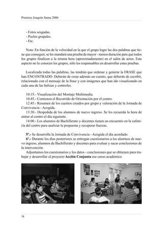 Premios Joaquín Sama 2006



     - Fotos sesgadas.
     - Puzles grupales.
     - Etc.

   Nota: En función de la velocidad en la que el grupo logre las dos palabras que tie-
ne que conseguir, se les mandará una prueba de mayor - menos duración para que todos
los grupos finalicen a la misma hora (aproximadamente) en el salón de actos. Este
aspecto no lo conocen los grupos, sólo los responsables en desarrollar estas pruebas.

    Localizada todas las palabras, las tendrán que ordenar y generar la FRASE que
han ENCONTRADO. Deberán de crear además un cuento, que deberán de escribir,
relacionado con el mensaje de la frase y con imágenes que han ido visualizando en
cada una de las balizas y controles.

    10:15.- Visualización del Montaje Multimedia.
    10:45.- Comienza el Recorrido de Orientación por el centro.
    12:45.- Resumen de los cuentos creados por grupo y valoración de la Jornada de
Convivencia - Acogida.
    13:30.- Despedida de los alumnos de nuevo ingreso. Se les recuerda la hora de
entrar al centro el día siguiente.
    14:00.- Los alumnos de Bachillerato y docentes tienen un encuentro en la cafete-
ría del centro para analizar la propuesta y recuperar fuerzas.

    5º.- Se desarrolla la Jornada de Convivencia - Acogida el día acordado.
    6º.- Durante los días posteriores se entregan cuestionarios a los alumnos de nue-
vo ingreso, alumnos de Bachillerato y docentes para evaluar y sacar conclusiones de
la intervención.
    Adjuntamos los cuestionarios y los datos - conclusiones que se obtienen para tra-
bajar y desarrollar el proyecto Acción Conjunta ese curso académico.




38
 