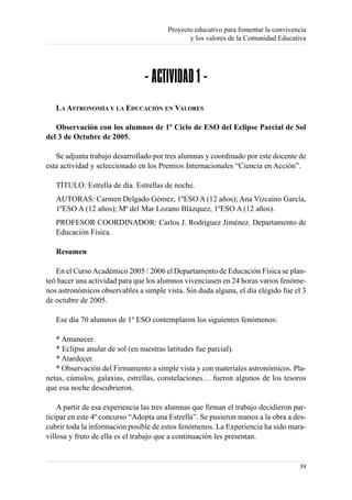 Proyecto educativo para fomentar la convivencia
                                               y los valores de la Comunidad Educativa




                                - ACTIVIDAD 1 -
   LA ASTRONOMÍA Y LA EDUCACIÓN EN VALORES

   Observación con los alumnos de 1º Ciclo de ESO del Eclipse Parcial de Sol
del 3 de Octubre de 2005.

   Se adjunta trabajo desarrollado por tres alumnas y coordinado por este docente de
esta actividad y seleccionado en los Premios Internacionales “Ciencia en Acción”.

   TÍTULO: Estrella de día. Estrellas de noche.
   AUTORAS: Carmen Delgado Gómez, 1ºESO A (12 años); Ana Vizcaino García,
   1ºESO A (12 años); Mª del Mar Lozano Blázquez, 1ºESO A (12 años).
   PROFESOR COORDINADOR: Carlos J. Rodríguez Jiménez. Departamento de
   Educación Física.

   Resumen

   En el Curso Académico 2005 / 2006 el Departamento de Educación Física se plan-
teó hacer una actividad para que los alumnos vivenciasen en 24 horas varios fenóme-
nos astronómicos observables a simple vista. Sin duda alguna, el día elegido fue el 3
de octubre de 2005.

   Ese día 70 alumnos de 1º ESO contemplaron los siguientes fenómenos:

   * Amanecer.
   * Eclipse anular de sol (en nuestras latitudes fue parcial).
   * Atardecer.
   * Observación del Firmamento a simple vista y con materiales astronómicos. Pla-
netas, cúmulos, galaxias, estrellas, constelaciones… fueron algunos de los tesoros
que esa noche descubrieron.

    A partir de esa experiencia las tres alumnas que firman el trabajo decidieron par-
ticipar en este 4º concurso “Adopta una Estrella”. Se pusieron manos a la obra a des-
cubrir toda la información posible de estos fenómenos. La Experiencia ha sido mara-
villosa y fruto de ella es el trabajo que a continuación les presentan.


                                                                                    39
 