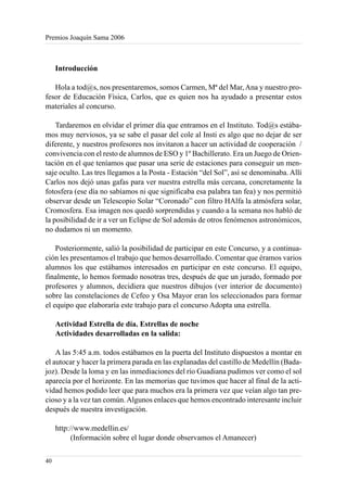 Premios Joaquín Sama 2006



     Introducción

   Hola a tod@s, nos presentaremos, somos Carmen, Mª del Mar, Ana y nuestro pro-
fesor de Educación Física, Carlos, que es quien nos ha ayudado a presentar estos
materiales al concurso.

    Tardaremos en olvidar el primer día que entramos en el Instituto. Tod@s estába-
mos muy nerviosos, ya se sabe el pasar del cole al Insti es algo que no dejar de ser
diferente, y nuestros profesores nos invitaron a hacer un actividad de cooperación /
convivencia con el resto de alumnos de ESO y 1º Bachillerato. Era un Juego de Orien-
tación en el que teníamos que pasar una serie de estaciones para conseguir un men-
saje oculto. Las tres llegamos a la Posta - Estación “del Sol”, así se denominaba. Allí
Carlos nos dejó unas gafas para ver nuestra estrella más cercana, concretamente la
fotosfera (ese día no sabíamos ni que significaba esa palabra tan fea) y nos permitió
observar desde un Telescopio Solar “Coronado” con filtro HAlfa la atmósfera solar,
Cromosfera. Esa imagen nos quedó sorprendidas y cuando a la semana nos habló de
la posibilidad de ir a ver un Eclipse de Sol además de otros fenómenos astronómicos,
no dudamos ni un momento.

    Posteriormente, salió la posibilidad de participar en este Concurso, y a continua-
ción les presentamos el trabajo que hemos desarrollado. Comentar que éramos varios
alumnos los que estábamos interesados en participar en este concurso. El equipo,
finalmente, lo hemos formado nosotras tres, después de que un jurado, formado por
profesores y alumnos, decidiera que nuestros dibujos (ver interior de documento)
sobre las constelaciones de Cefeo y Osa Mayor eran los seleccionados para formar
el equipo que elaboraría este trabajo para el concurso Adopta una estrella.

     Actividad Estrella de día. Estrellas de noche
     Actividades desarrolladas en la salida:

    A las 5:45 a.m. todos estábamos en la puerta del Instituto dispuestos a montar en
el autocar y hacer la primera parada en las explanadas del castillo de Medellín (Bada-
joz). Desde la loma y en las inmediaciones del río Guadiana pudimos ver como el sol
aparecía por el horizonte. En las memorias que tuvimos que hacer al final de la acti-
vidad hemos podido leer que para muchos era la primera vez que veían algo tan pre-
cioso y a la vez tan común. Algunos enlaces que hemos encontrado interesante incluir
después de nuestra investigación.

     http://www.medellin.es/
           (Información sobre el lugar donde observamos el Amanecer)

40
 