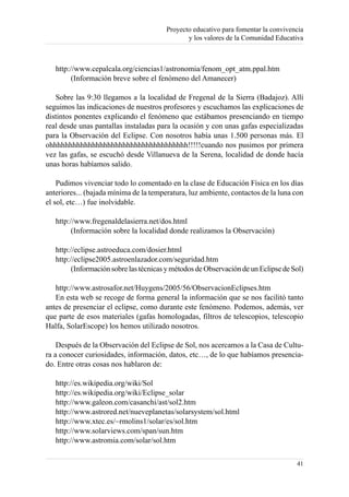 Proyecto educativo para fomentar la convivencia
                                               y los valores de la Comunidad Educativa



   http://www.cepalcala.org/ciencias1/astronomia/fenom_opt_atm.ppal.htm
         (Información breve sobre el fenómeno del Amanecer)

   Sobre las 9:30 llegamos a la localidad de Fregenal de la Sierra (Badajoz). Allí
seguimos las indicaciones de nuestros profesores y escuchamos las explicaciones de
distintos ponentes explicando el fenómeno que estábamos presenciando en tiempo
real desde unas pantallas instaladas para la ocasión y con unas gafas especializadas
para la Observación del Eclipse. Con nosotros había unas 1.500 personas más. El
ohhhhhhhhhhhhhhhhhhhhhhhhhhhhhhhhhhhh!!!!!cuando nos pusimos por primera
vez las gafas, se escuchó desde Villanueva de la Serena, localidad de donde hacía
unas horas habíamos salido.

    Pudimos vivenciar todo lo comentado en la clase de Educación Física en los días
anteriores... (bajada mínima de la temperatura, luz ambiente, contactos de la luna con
el sol, etc…) fue inolvidable.

   http://www.fregenaldelasierra.net/dos.html
         (Información sobre la localidad donde realizamos la Observación)

   http://eclipse.astroeduca.com/dosier.html
   http://eclipse2005.astroenlazador.com/seguridad.htm
         (Información sobre las técnicas y métodos de Observación de un Eclipse de Sol)

   http://www.astrosafor.net/Huygens/2005/56/ObservacionEclipses.htm
   En esta web se recoge de forma general la información que se nos facilitó tanto
antes de presenciar el eclipse, como durante este fenómeno. Podemos, además, ver
que parte de esos materiales (gafas homologadas, filtros de telescopios, telescopio
Halfa, SolarEscope) los hemos utilizado nosotros.

    Después de la Observación del Eclipse de Sol, nos acercamos a la Casa de Cultu-
ra a conocer curiosidades, información, datos, etc…, de lo que habíamos presencia-
do. Entre otras cosas nos hablaron de:

   http://es.wikipedia.org/wiki/Sol
   http://es.wikipedia.org/wiki/Eclipse_solar
   http://www.galeon.com/casanchi/ast/sol2.htm
   http://www.astrored.net/nueveplanetas/solarsystem/sol.html
   http://www.xtec.es/~rmolins1/solar/es/sol.htm
   http://www.solarviews.com/span/sun.htm
   http://www.astromia.com/solar/sol.htm

                                                                                    41
 