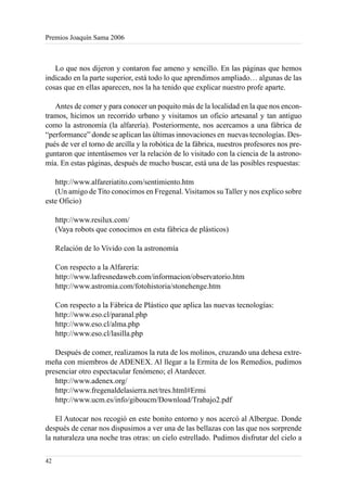 Premios Joaquín Sama 2006



   Lo que nos dijeron y contaron fue ameno y sencillo. En las páginas que hemos
indicado en la parte superior, está todo lo que aprendimos ampliado… algunas de las
cosas que en ellas aparecen, nos la ha tenido que explicar nuestro profe aparte.

   Antes de comer y para conocer un poquito más de la localidad en la que nos encon-
tramos, hicimos un recorrido urbano y visitamos un oficio artesanal y tan antiguo
como la astronomía (la alfarería). Posteriormente, nos acercamos a una fábrica de
“performance” donde se aplican las últimas innovaciones en nuevas tecnologías. Des-
pués de ver el torno de arcilla y la robótica de la fábrica, nuestros profesores nos pre-
guntaron que intentásemos ver la relación de lo visitado con la ciencia de la astrono-
mía. En estas páginas, después de mucho buscar, está una de las posibles respuestas:

   http://www.alfareriatito.com/sentimiento.htm
   (Un amigo de Tito conocimos en Fregenal. Visitamos su Taller y nos explico sobre
este Oficio)

     http://www.resilux.com/
     (Vaya robots que conocimos en esta fábrica de plásticos)

     Relación de lo Vivido con la astronomía

     Con respecto a la Alfarería:
     http://www.lafresnedaweb.com/informacion/observatorio.htm
     http://www.astromia.com/fotohistoria/stonehenge.htm

     Con respecto a la Fábrica de Plástico que aplica las nuevas tecnologías:
     http://www.eso.cl/paranal.php
     http://www.eso.cl/alma.php
     http://www.eso.cl/lasilla.php

   Después de comer, realizamos la ruta de los molinos, cruzando una dehesa extre-
meña con miembros de ADENEX. Al llegar a la Ermita de los Remedios, pudimos
presenciar otro espectacular fenómeno; el Atardecer.
   http://www.adenex.org/
   http://www.fregenaldelasierra.net/tres.html#Ermi
   http://www.ucm.es/info/giboucm/Download/Trabajo2.pdf

    El Autocar nos recogió en este bonito entorno y nos acercó al Albergue. Donde
después de cenar nos dispusimos a ver una de las bellazas con las que nos sorprende
la naturaleza una noche tras otras: un cielo estrellado. Pudimos disfrutar del cielo a

42
 