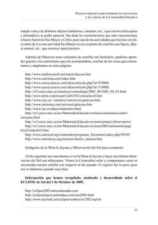 Proyecto educativo para fomentar la convivencia
                                                 y los valores de la Comunidad Educativa



simple vista y de distintos objetos (nebulosas, cúmulos, etc..) que con los telescopios
y prismáticos se podía apreciar. Sin duda las constelaciones que más expectaciones
crearon fueron la Osa Mayor y Cefeo, pues una de las actividades que hicimos en cla-
se antes de ir a esta actividad fue dibujar en ese conjunto de estrellas una figura, obje-
to animal, etc.. que nosotros apreciásemos.

   Además de Observar estos conjuntos de estrellas tan familiares, pudimos apren-
der gracias a los astrónomos que nos acompañaban, muchas de las cosas que comen-
tamos y ampliamos en estas páginas:

   http://www.mallorcaweb.net/masm/descon.htm
   http://www.astromia.com/index.htm
   http://www.caosyciencia.com/ideas/articulo.php?id=070806
   http://www.caosyciencia.com/ideas/articulo.php?id=210806
   http://w3.cnice.mec.es/tematicas/cosmologia/2002_04/2002_04_01.html
   http://www.terra.es/personal/r2a01292/constela/ori.htm
   http://www.xtec.es/~rmolins1/univers/es/galaxias.htm
   http://www.astromia.com/universo/galaxias.htm
   http://www.iac.es/educa/materiales.html
   http://w3.cnice.mec.es/eos/MaterialesEducativos/mem/astronomia/castro/
cercanas.html
   http://w3.cnice.mec.es/eos/MaterialesEducativos/mem/antares/observatorio/
   http://w3.cnice.mec.es/eos/MaterialesEducativos/mem2003/astronomia/pag/
b1ot5/indexb15.htm
   http://www.astrored.org/contenidos/preguntas_frecuentes/index.php?49103
   http://www.astroalcoy.org/messier/charles_messier.htm

   (Imágenes de la Mina la Jayona y Observación del Sol para comparar)

   Al día siguiente nos marchamos a ver la Mina la Jayona y hacer una última obser-
vación del Sol con telescopios. Vimos la Cromosfera solar y comparamos como se
encontraba nuestra estrella con respecto al día pasado. El regreso fue lo peor, pues
nos lo habíamos pasado muy bien.

  Información que hemos recopilado, analizado y desarrollado sobre el
ECLIPSE de Sol del 3 de Octubre de 2005.

   http://eclipse2005.astroenlazador.com
   http://eclipsechaser.astroeduca.com/eas2005.html
   http://www.skylook.net/eclipses/eobser/es1202/expl.ht

                                                                                       43
 