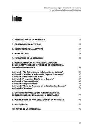 Proyecto educativo para fomentar la convivencia
                                             y los valores de la Comunidad Educativa




Índice

1. JUSTIFICACIÓN DE LA ACTIVIDAD                                                  19

2. OBJETIVOS DE LA ACTIVIDAD                                                      23

3. CONTENIDOS DE LA ACTIVIDAD                                                     27

4. METODOLOGÍA                                                                    29

5. ESTRUCTURA DE LA ACTIVIDAD                                                     33

6. DESARROLLO DE LA ACTIVIDAD: DESCRIPCIÓN
DE LAS INTERVENCIONES Y PERIODOS DE REALIZACIÓN.
Jornadas de Convivencia                                                           34

Actividad   1   "La Astronomía y la Educación en Valores"                         39
Actividad   2   "Análisis y Valores del Deporte Espectáculo"                      47
Actividad   3   "El Sabor de la Vida"                                             51
Actividad   4   " Ingenio y Diseño en el Deporte"                                 57
Actividad   5   "Semana Blanca"                                                   60
Actividad   6   "Supercapaces"                                                    63
Actividad   7   "Raid de Aventura en la localidad de Cáceres"                     67
Actividad   8   "Aulaforo"                                                        70

7. CRITERIOS DE EVALUACIÓN, MÍNIMOS EXIGIBLES,
PROCEDIMIENTOS DE EVALUACIÓN Y RESULTADOS                                         77

8. POSIBILIDADES DE PROLONGACIÓN DE LA ACTIVIDAD                                  92

9. BIBLIOGRAFÍA                                                                   95

10. AUTOR DE LA EXPERIENCIA                                                       96




                                                                                  17
 