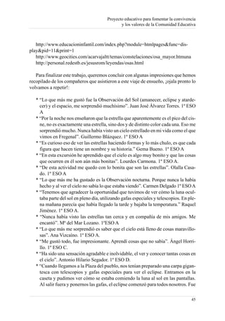 Proyecto educativo para fomentar la convivencia
                                                y los valores de la Comunidad Educativa



   http://www.educacioninfantil.com/index.php?module=htmlpages&func=dis-
play&pid=11&print=1
   http://www.geocities.com/acarvajaltt/temas/constelaciones/osa_mayor.htmuna
   http://personal.redestb.es/jesusrom/leyendas/osas.html

   Para finalizar este trabajo, queremos concluir con algunas impresiones que hemos
recopilado de los compañeros que asistieron a este viaje de ensueño, ¡ojala pronto lo
volvamos a repetir!:

   * “Lo que más me gustó fue la Observación del Sol (amanecer, eclipse y atarde-
     cer) y el espacio, me sorprendió muchísimo”. Juan José Álvarez Torres. 1º ESO
     A
   * “Por la noche nos enseñaron que la estrella que aparentemente es el pico del cis-
     ne, no es exactamente una estrella, sino dos y de distinto color cada una. Eso me
     sorprendió mucho. Nunca había visto un cielo estrellado en mi vida como el que
     vimos en Fregenal”. Guillermo Blázquez. 1º ESO A
   * “Es curioso eso de ver las estrellas haciendo formas y lo más chulo, es que cada
     figura que hacen tiene un nombre y su historia.” Gema Bueno. 1º ESO A
   * “En esta excursión he aprendido que el cielo es algo muy bonito y que las cosas
     que ocurren en él son aún más bonitas”. Lourdes Carmona. 1º ESO A.
   * “De esta actividad me quedo con lo bonita que son las estrellas”. Olalla Casa-
     do. 1º ESO A
   * “Lo que más me ha gustado es la Observación nocturna. Porque nunca la había
     hecho y al ver el cielo no sabía lo que estaba viendo”. Carmen Delgado 1º ESO A
   * “Tenemos que agradecer la oportunidad que tuvimos de ver cómo la luna ocul-
     taba parte del sol en pleno día, utilizando gafas especiales y telescopios. En ple-
     na mañana parecía que había llegado la tarde y bajaba la temperatura.” Raquel
     Jiménez. 1º ESO A.
   * “Nunca había visto las estrellas tan cerca y en compañía de mis amigos. Me
     encantó”. Mª del Mar Lozano. 1ºESO A
   * “Lo que más me sorprendió es saber que el cielo está lleno de cosas maravillo-
     sas”. Ana Vizcaíno. 1º ESO A.
   * “Me gustó todo, fue impresionante. Aprendí cosas que no sabía”. Ángel Horri-
     llo. 1º ESO C.
   * “Ha sido una sensación agradable e inolvidable, el ver y conocer tantas cosas en
     el cielo”. Antonio Hilario Segador. 1º ESO D.
   * “Cuando llegamos a la Plaza del pueblo, nos tenían preparado una carpa gigan-
     tesca con telescopios y gafas especiales para ver el eclipse. Entramos en la
     caseta y pudimos ver cómo se estaba comiendo la luna al sol en las pantallas.
     Al salir fuera y ponernos las gafas, el eclipse comenzó para todos nosotros. Fue

                                                                                     45
 