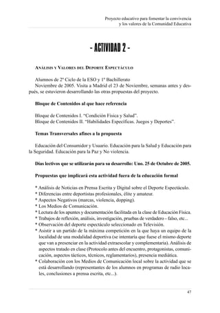 Proyecto educativo para fomentar la convivencia
                                                y los valores de la Comunidad Educativa




                                 - ACTIVIDAD 2 -
   ANÁLISIS Y VALORES DEL DEPORTE ESPECTÁCULO

   Alumnos de 2º Ciclo de la ESO y 1º Bachillerato
   Noviembre de 2005. Visita a Madrid el 23 de Noviembre, semanas antes y des-
pués, se estuvieron desarrollando las otras propuestas del proyecto.

   Bloque de Contenidos al que hace referencia

   Bloque de Contenidos I. “Condición Física y Salud”.
   Bloque de Contenidos II. “Habilidades Específicas. Juegos y Deportes”.

   Temas Transversales afines a la propuesta

    Educación del Consumidor y Usuario. Educación para la Salud y Educación para
la Seguridad. Educación para la Paz y No violencia.

   Días lectivos que se utilizarán para su desarrollo: Uno. 25 de Octubre de 2005.

   Propuestas que implicará esta actividad fuera de la educación formal

   * Análisis de Noticias en Prensa Escrita y Digital sobre el Deporte Espectáculo.
   * Diferencias entre deportistas profesionales, élite y amateur.
   * Aspectos Negativos (marcas, violencia, dopping).
   * Los Medios de Comunicación.
   * Lectura de los apuntes y documentación facilitada en la clase de Educación Física.
   * Trabajos de reflexión, análisis, investigación, pruebas de verdadero - falso, etc...
   * Observación del deporte espectáculo seleccionado en Televisión.
   * Asistir a un partido de la máxima competición en la que haya un equipo de la
     localidad de una modalidad deportiva (se intentaría que fuese el mismo deporte
     que van a presenciar en la actividad extraescolar y complementaria). Análisis de
     aspectos tratado en clase (Protocolo antes del encuentro, protagonistas, comuni-
     cación, aspectos tácticos, técnicos, reglamentarios), presencia mediática.
   * Colaboración con los Medios de Comunicación local sobre la actividad que se
     está desarrollando (representantes de los alumnos en programas de radio loca-
     les, conclusiones a prensa escrita, etc...).


                                                                                      47
 