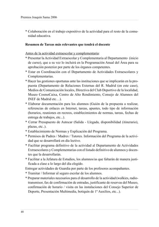 Premios Joaquín Sama 2006



     * Colaboración en el trabajo expositivo de la actividad para el resto de la comu-
       nidad educativa.

     Resumen de Tareas más relevantes que tendrá el docente

     Antes de la actividad extraescolar y complementaria:
     * Presentar la Actividad Extraescolar y Complementaria al Departamento (inicio
       de curso), que a su vez lo incluirá en la Programación Anual del Área para su
       aprobación posterior por parte de los órganos competentes.
     * Estar en Coordinación con el Departamento de Actividades Extraescolares y
       Complementarias.
     * Hacer las gestiones oportunas ante las instituciones que se implicarán en la pro-
       puesta (Departamento de Relaciones Externas del R. Madrid (en este caso),
       Medios de Comunicación locales, Directiva del Club Deportivo de la localidad,
       Museo CosmoCaixa, Centro de Alto Rendimiento, Consejo de Alumnos del
       INEF de Madrid etc…).
     * Elaborar documentación para los alumnos (Guión de la propuesta a realizar,
       referencias de enlaces en Internet, tareas, apuntes, todo tipo de información
       (horarios, reuniones en recreos, establecimientos de normas, tareas, fechas de
       entrega de trabajos, etc...).
     * Cerrar Presupuesto de Autocar (Salida - Llegada, disponibilidad (itinerario),
       plazas, etc..).
     * Establecimiento de Normas y Explicación del Programa.
     * Permisos de Padres / Madres / Tutores. Información del Programa de la activi-
       dad que se desarrollará en día lectivo.
     * Facilitar programa definitivo de la actividad al Departamento de Actividades
       Extraescolares y Complementarias con el listado definitivo de alumnos y docen-
       tes que la desarrollarán.
     * Facilitar a la Jefatura de Estudios, los alumnos/as que faltarán de manera justi-
       ficada a clase a lo largo del día elegido.
     Entregar actividades de Guardia por parte de los profesores acompañantes.
     * Tramitar / Informar al seguro escolar de los alumnos.
     * Preparar materiales necesarios para el desarrollo de la actividad (walkies, radio-
       transmisor, fax de confirmación de entradas, justificante de reservas del Museo,
       confirmación de horario / visita en las instalaciones del Consejo Superior de
       Deporte, Presentación Multimedia, botiquín de 1º Auxilios, etc...).




48
 