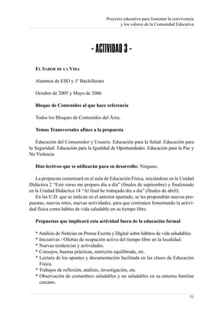 Proyecto educativo para fomentar la convivencia
                                               y los valores de la Comunidad Educativa




                                - ACTIVIDAD 3 -
   EL SABOR DE LA VIDA

   Alumnos de ESO y 1º Bachillerato

   Octubre de 2005 y Mayo de 2006

   Bloque de Contenidos al que hace referencia

   Todos los Bloques de Contenidos del Área.

   Temas Transversales afines a la propuesta

   Educación del Consumidor y Usuario. Educación para la Salud. Educación para
la Seguridad. Educación para la Igualdad de Oportunidades. Educación para la Paz y
No Violencia

   Días lectivos que se utilizarán para su desarrollo: Ninguno.

   La propuesta comenzará en el aula de Educación Física, iniciándose en la Unidad
Didáctica 2 “Este curso me preparo día a día” (finales de septiembre) y finalizando
en la Unidad Didáctica 14 “Al final he trabajado día a día” (finales de abril).
   En las U.D. que se indican en el anterior apartado, se les propondrán nuevas pro-
puestas, nuevos retos, nuevas actividades, para que continúen fomentando la activi-
dad física como hábito de vida saludable en su tiempo libre.

   Propuestas que implicará esta actividad fuera de la educación formal

   * Análisis de Noticias en Prensa Escrita y Digital sobre hábitos de vida saludables.
   * Iniciativas / Ofertas de ocupación activa del tiempo libre en la localidad.
   * Nuevas tendencias y actividades.
   * Consejos, buenas prácticas, nutrición equilibrada, etc.
   * Lectura de los apuntes y documentación facilitada en las clases de Educación
     Física.
   * Trabajos de reflexión, análisis, investigación, etc.
   * Observación de costumbres saludables y no saludables en su entorno familiar
     cercano.

                                                                                    51
 