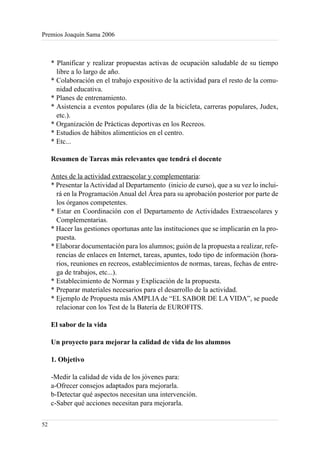 Premios Joaquín Sama 2006



     * Planificar y realizar propuestas activas de ocupación saludable de su tiempo
       libre a lo largo de año.
     * Colaboración en el trabajo expositivo de la actividad para el resto de la comu-
       nidad educativa.
     * Planes de entrenamiento.
     * Asistencia a eventos populares (día de la bicicleta, carreras populares, Judex,
       etc.).
     * Organización de Prácticas deportivas en los Recreos.
     * Estudios de hábitos alimenticios en el centro.
     * Etc...

     Resumen de Tareas más relevantes que tendrá el docente

     Antes de la actividad extraescolar y complementaria:
     * Presentar la Actividad al Departamento (inicio de curso), que a su vez lo inclui-
       rá en la Programación Anual del Área para su aprobación posterior por parte de
       los órganos competentes.
     * Estar en Coordinación con el Departamento de Actividades Extraescolares y
       Complementarias.
     * Hacer las gestiones oportunas ante las instituciones que se implicarán en la pro-
       puesta.
     * Elaborar documentación para los alumnos; guión de la propuesta a realizar, refe-
       rencias de enlaces en Internet, tareas, apuntes, todo tipo de información (hora-
       rios, reuniones en recreos, establecimientos de normas, tareas, fechas de entre-
       ga de trabajos, etc...).
     * Establecimiento de Normas y Explicación de la propuesta.
     * Preparar materiales necesarios para el desarrollo de la actividad.
     * Ejemplo de Propuesta más AMPLIA de “EL SABOR DE LA VIDA”, se puede
       relacionar con los Test de la Batería de EUROFITS.

     El sabor de la vida

     Un proyecto para mejorar la calidad de vida de los alumnos

     1. Objetivo

     -Medir la calidad de vida de los jóvenes para:
     a-Ofrecer consejos adaptados para mejorarla.
     b-Detectar qué aspectos necesitan una intervención.
     c-Saber qué acciones necesitan para mejorarla.

52
 