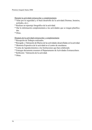 Premios Joaquín Sama 2006



     Durante la actividad extraescolar y complementaria
     * Velar por la seguridad y el buen desarrollo de la actividad (Normas, horarios,
       actitudes, etc.).
     * Realizar un reportaje fotográfico de la actividad.
     * Dar la información complementaria a las actividades que se tengan planifica-
       das.
     * Otras.

     Después de la actividad extraescolar y complementaria
     * Recepción de Trabajos realizados.
     * Recogida y Valoración de Diarios de las actividades desarrolladas en la actividad.
     * Memoria Expositiva de la actividad en el centro de enseñanza.
     * Cartas de Agradecimientos a las Instituciones que han colaborado.
     * Entregar documento resumen al Departamento de Actividades Extraescolares.
     * Reflexión / Valoración de la actividad.
     * Otras.




56
 