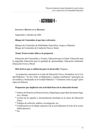 Proyecto educativo para fomentar la convivencia
                                               y los valores de la Comunidad Educativa




                                - ACTIVIDAD 4 -
   INGENIO Y DISEÑO EN EL DEPORTE

   Septiembre y Octubre de 2005.

   Bloque de Contenidos al que hace referencia

   Bloques de Contenidos de Habilidades Específicas: Juegos y Deportes.
   Bloque de Contenidos de Condición Física y Salud.

   Temas Transversales afines a la propuesta

    Educación del Consumidor y Usuario. Educación para la Salud. Educación para
la seguridad. Educación para la igualdad de oportunidades. Educación Ambiental.
Educación Cívica y Moral

   Días lectivos que se utilizarán para su desarrollo: Ninguno.

    La propuesta comenzará en el aula de Educación Física, iniciándose en la Uni-
dad Didáctica: “Yo hoy Volei, tú Bádminton y mañana cambiamos” (principios de
noviembre) y finalizando en la Unidad Didáctica 7 “Cuéntame cómo se jugó” (prin-
cipios de febrero).

   Propuestas que implicará esta actividad fuera de la educación formal

   * Análisis de Noticias en Prensa Escrita y Digital para coger ideas de nuestro Inge-
     nio y Diseño.
   * Lectura de los apuntes y documentación facilitada en la clases de Educación
     Física.
   * Trabajos de reflexión, análisis, investigación, etc...
   * Colaboración en el trabajo expositivo de la actividad para el resto de la comu-
     nidad educativa.
   * Etc.




                                                                                    57
 