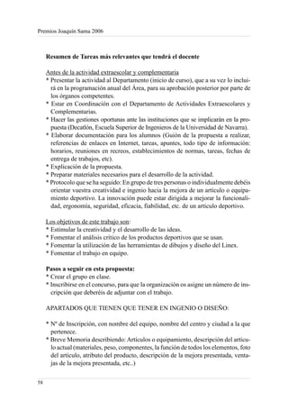 Premios Joaquín Sama 2006



     Resumen de Tareas más relevantes que tendrá el docente

     Antes de la actividad extraescolar y complementaria
     * Presentar la actividad al Departamento (inicio de curso), que a su vez lo inclui-
       rá en la programación anual del Área, para su aprobación posterior por parte de
       los órganos competentes.
     * Estar en Coordinación con el Departamento de Actividades Extraescolares y
       Complementarias.
     * Hacer las gestiones oportunas ante las instituciones que se implicarán en la pro-
       puesta (Decatlón, Escuela Superior de Ingenieros de la Universidad de Navarra).
     * Elaborar documentación para los alumnos (Guión de la propuesta a realizar,
       referencias de enlaces en Internet, tareas, apuntes, todo tipo de información:
       horarios, reuniones en recreos, establecimientos de normas, tareas, fechas de
       entrega de trabajos, etc).
     * Explicación de la propuesta.
     * Preparar materiales necesarios para el desarrollo de la actividad.
     * Protocolo que se ha seguido: En grupo de tres personas o individualmente debéis
       orientar vuestra creatividad e ingenio hacia la mejora de un artículo o equipa-
       miento deportivo. La innovación puede estar dirigida a mejorar la funcionali-
       dad, ergonomía, seguridad, eficacia, fiabilidad, etc. de un artículo deportivo.

     Los objetivos de este trabajo son:
     * Estimular la creatividad y el desarrollo de las ideas.
     * Fomentar el análisis crítico de los productos deportivos que se usan.
     * Fomentar la utilización de las herramientas de dibujos y diseño del Linex.
     * Fomentar el trabajo en equipo.

     Pasos a seguir en esta propuesta:
     * Crear el grupo en clase.
     * Inscribirse en el concurso, para que la organización os asigne un número de ins-
       cripción que deberéis de adjuntar con el trabajo.

     APARTADOS QUE TIENEN QUE TENER EN INGENIO O DISEÑO:

     * Nº de Inscripción, con nombre del equipo, nombre del centro y ciudad a la que
       pertenece.
     * Breve Memoria describiendo: Artículos o equipamiento, descripción del artícu-
       lo actual (materiales, peso, componentes, la función de todos los elementos, foto
       del artículo, atributo del producto, descripción de la mejora presentada, venta-
       jas de la mejora presentada, etc..)

58
 