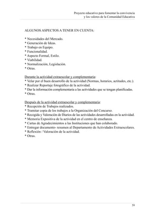 Proyecto educativo para fomentar la convivencia
                                            y los valores de la Comunidad Educativa



ALGUNOS ASPECTOS A TENER EN CUENTA:

* Necesidades del Mercado.
* Generación de Ideas.
* Trabajo en Equipo.
* Funcionalidad.
* Aspecto Formal, Estilo.
* Viabilidad.
* Normalización, Legislación.
* Otras.

Durante la actividad extraescolar y complementaria:
* Velar por el buen desarrollo de la actividad (Normas, horarios, actitudes, etc.).
* Realizar Reportaje fotográfico de la actividad.
* Dar la información complementaria a las actividades que se tengan planificadas.
* Otras.

Después de la actividad extraescolar y complementaria:
* Recepción de Trabajos realizados.
* Tramitar copia de los trabajos a la Organización del Concurso.
* Recogida y Valoración de Diarios de las actividades desarrolladas en la actividad.
* Memoria Expositiva de la actividad en el centro de enseñanza.
* Cartas de Agradecimientos a las Instituciones que han colaborado.
* Entregar documento- resumen al Departamento de Actividades Extraescolares.
* Reflexión / Valoración de la actividad.
* Otras.




                                                                                 59
 