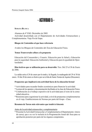 Premios Joaquín Sama 2006




                                  - ACTIVIDAD 5 -
     SEMANA BLANCA

  Alumnos de 4º ESO. Diciembre de 2005.
  Actividad desarrollada con el Departamento de Actividades Extraescolares y
Complementarias. Viaje Fin de Etapa.

     Bloque de Contenidos al que hace referencia

     A todos los Bloques de Contenidos del Área de Educación Física.

     Temas Transversales afines a la propuesta

     Educación del Consumidor y Usuario. Educación para la Salud y Educación
     para la seguridad. Educación Ambiental y Educación para la igualdad de Opor-
     tunidades.

   Días lectivos que se utilizarán para su desarrollo: Tres. Del 25 al 30 de Enero
de 2006.

   La salida sería el 24 de enero por la tarde y la llegada, la madrugada del 29 al 30 de
enero. El día 30 de enero es festivo por ser el día de Santo Tomás de Aquino (Descanso).

     Propuestas que implicará esta actividad fuera de la educación formal

     * Actividades para recaudar fondos económicos para financiar la actividad.
     * Lectura de los apuntes y documentación facilitada en la clase de Educación Física.
     * Colaboración en el trabajo expositivo de la actividad para el resto de la comu-
       nidad educativa.
     * Reuniones para cogestionar la actividad, a nivel de propuestas complementarias
       en el viaje. Establecimiento de Normas por parte del Grupo - Clase.

     Resumen de Tareas más relevantes que tendrá el docente

     Antes de la actividad extraescolar y complementaria:
     * Presentar la Actividad Extraescolar y Complementaria al Departamento (inicio
       de curso), que a su vez lo incluirá en la Programación Anual del Área para su
       aprobación posterior por parte de los órganos competentes.

60
 