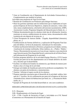 Proyecto educativo para fomentar la convivencia
                                            y los valores de la Comunidad Educativa



* Estar en Coordinación con el Departamento de Actividades Extraescolares y
  Complementarias que también la incluirá.
Actividad como propuesta de Viaje Fin de Etapa.
* Reunión de Coordinación con Profesores para delegar funciones.
* Hacer las gestiones oportunas ante las instituciones que se implicarán en la pro-
  puesta (Empresas de Servicios Deportivos, empresa de autocares, visitas cultu-
  rales, tareas complementarias, solicitud de subvenciones (ayuntamiento, AMPA,
  Asociaciones Locales, Programas Integrales de Educación para la Salud, etc...).
* Elaborar documentación para los alumnos (todo tipo de información: horarios,
  reuniones en recreos, establecimiento de normas, tareas, documentación sobre
  la práctica de este deporte de invierno etc...).
* Cerrar Presupuesto de Autocar (Salida - Llegada, disponibilidad (itinerario),
  plazas, etc...).
* Establecimiento de Normas definitivas y explicación del Programa Final des-
  pués del debate y la lluvia de propuestas, realizada por los interesados.
* Celebrar una Reunión Informativa (Permisos, programa de actividades, normas,
  visualización de montaje multimedia, fichas médicas, etc...) Padres / Madres /
  Tutores. Documentación necesaria en el caso de que viajemos a una estación de
  esquí fuera de nuestro País (Seguridad Social y autorización de la Policía Nacio-
  nal) Información del Programa de la actividad.
* Facilitar programa definitivo de la actividad (Equipo Directivo, CCP, Consejo
  Escolar) por parte de los dos departamentos con el listado definitivo de alum-
  nos y docentes que la desarrollarán.
* Facilitar a la Jefatura de Estudios los alumnos/as, que faltarán de manera justi-
  ficada a clase a lo largo de la actividad.
* Entregar actividades de Guardia por parte de los profesores acompañantes. Ver
  alumnos con partes de incidencias y amonestaciones.
* Tramitar / Informar al seguro escolar de los alumnos.
* Preparar materiales necesarios para el desarrollo de la actividad: walkies, boti-
  quín de 1º Auxilios, fax de confirmación por parte de la Empresa de Servicios
  contratada (Guía, número de habitaciones por hotel, etc...), Presentación Multi-
  media, etc...).
* Ejemplo de Programa de Actividad desarrollado en este curso académico:

HORARIO (APROXIMADO) DE LOS DÍAS DE ESTANCIAEN LAESTACIÓN:

8.15.- Desayuno.
9.00.- Desplazamiento a la Estación de Esquí.
9:30 - 17:00.- Cursillo de Iniciación al Esquí y Actividades en el M. Natural
(Comeremos en el Restaurante de la Estación de Esquí).

                                                                                 61
 