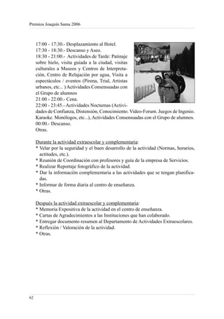 Premios Joaquín Sama 2006



     17:00 - 17:30.- Desplazamiento al Hotel.
     17:30 - 18:30.- Descanso y Aseo.
     18:30 - 21:00.- Actividades de Tarde: Patinaje
     sobre hielo, visita guiada a la ciudad, visitas
     culturales a Museos y Centros de Interpreta-
     ción, Centro de Relajación por agua, Visita a
     espectáculos / eventos (Pirena, Trial, Artistas
     urbanos, etc... ) Actividades Consensuadas con
     el Grupo de alumnos
     21:00 - 22:00.- Cena.
     22:00 - 23:45.- Actividades Nocturnas (Activi-
     dades de Confianza, Distensión, Conocimiento. Video-Forum. Juegos de Ingenio.
     Karaoke. Monólogos, etc...), Actividades Consensuadas con el Grupo de alumnos.
     00:00.- Descanso.
     Otras.

     Durante la actividad extraescolar y complementaria:
     * Velar por la seguridad y el buen desarrollo de la actividad (Normas, horarios,
       actitudes, etc.).
     * Reunión de Coordinación con profesores y guía de la empresa de Servicios.
     * Realizar Reportaje fotográfico de la actividad.
     * Dar la información complementaria a las actividades que se tengan planifica-
       das.
     * Informar de forma diaria al centro de enseñanza.
     * Otras.

     Después la actividad extraescolar y complementaria:
     * Memoria Expositiva de la actividad en el centro de enseñanza.
     * Cartas de Agradecimientos a las Instituciones que han colaborado.
     * Entregar documento resumen al Departamento de Actividades Extraescolares.
     * Reflexión / Valoración de la actividad.
     * Otras.




62
 
