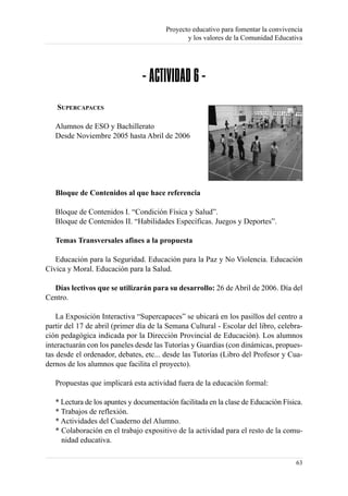 Proyecto educativo para fomentar la convivencia
                                               y los valores de la Comunidad Educativa




                                - ACTIVIDAD 6 -
   SUPERCAPACES

   Alumnos de ESO y Bachillerato
   Desde Noviembre 2005 hasta Abril de 2006




   Bloque de Contenidos al que hace referencia

   Bloque de Contenidos I. “Condición Física y Salud”.
   Bloque de Contenidos II. “Habilidades Específicas. Juegos y Deportes”.

   Temas Transversales afines a la propuesta

   Educación para la Seguridad. Educación para la Paz y No Violencia. Educación
Cívica y Moral. Educación para la Salud.

  Días lectivos que se utilizarán para su desarrollo: 26 de Abril de 2006. Día del
Centro.

    La Exposición Interactiva “Supercapaces” se ubicará en los pasillos del centro a
partir del 17 de abril (primer día de la Semana Cultural - Escolar del libro, celebra-
ción pedagógica indicada por la Dirección Provincial de Educación). Los alumnos
interactuarán con los paneles desde las Tutorías y Guardias (con dinámicas, propues-
tas desde el ordenador, debates, etc... desde las Tutorías (Libro del Profesor y Cua-
dernos de los alumnos que facilita el proyecto).

   Propuestas que implicará esta actividad fuera de la educación formal:

   * Lectura de los apuntes y documentación facilitada en la clase de Educación Física.
   * Trabajos de reflexión.
   * Actividades del Cuaderno del Alumno.
   * Colaboración en el trabajo expositivo de la actividad para el resto de la comu-
     nidad educativa.

                                                                                    63
 