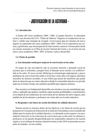 Proyecto educativo para fomentar la convivencia
                                               y los valores de la Comunidad Educativa




                   - JUSTIFICACIÓN DE LA ACTIVIDAD -
   1.1. Introducción

    A finales del Curso académico 2004 / 2005, el equipo directivo, la educadora
social y este docente del I.E.S. “Pedro de Valdivia” llegamos al compromiso de rea-
lizar y validar unas Jornadas de Acogida / Convivencia para los alumnos de nuevo
ingreso en septiembre del curso académico 2005 / 2006. Fue la experiencia tan exi-
tosa y gratificante, que esta propuesta de intervención comenzó a formar parte desde
ese mismo momento en el Plan de Acción Tutorial del Centro y en el inicio de este
nuevo curso académico 2006 / 2007, la hemos vuelto a desarrollar.

   1.2. Punto de partida

   a. Una demanda social para mejorar la convivencia en las aulas

   El origen de esta actividad ha sido la creciente atención y demanda social de
acciones que se enfrenten y pongan freno al llamado acoso escolar y la conflictivi-
dad en las aulas. El acoso escolar (Bullying en terminología anglosajona) y graves
problemas de convivencia han salido a la luz hace varios años con trágicos episodios
(suicidios de alumnos acosados, el caso Jokin) que ponen de manifiesto que puede
darse la situación que un centro educativo donde la comunidad educativa no percibe
nada sea al mismo tiempo una auténtica pesadilla para algunos alumnos.

    Para nosotros era fundamental desarrollar una iniciativa con una metodología espe-
cífica y replicable que pudiese contribuir según nuestras posibilidades y conocimientos
en la mejora de las condiciones de convivencia de los alumnos de nuevo ingreso, pero
también las de los alumnos y profesores con varios años en el centro educativo.

   b. Responder a las líneas de acción del debate de calidad educativa

   Nuestra acción se enmarca dentro de los objetivos y las líneas de acción que ha
propuesto la Consejería de Educación de la Junta de Extremadura como resultado del
debate para la mejora de la calidad educativa. La demanda social respecto a la nece-
sidad de intervenir en las relaciones de convivencia que se dan entre los alumnos y
profesores no ha pasado desapercibida para los responsables educativos de nuestra
región y en el catálogo de mejoras educativas hasta el año 2010 se presentan un con-
junto de medidas en este sentido:

                                                                                    19
 