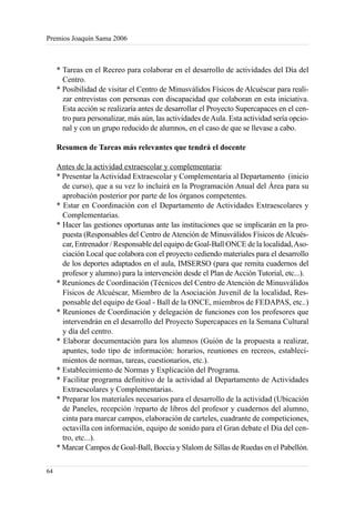 Premios Joaquín Sama 2006



     * Tareas en el Recreo para colaborar en el desarrollo de actividades del Día del
       Centro.
     * Posibilidad de visitar el Centro de Minusválidos Físicos de Alcuéscar para reali-
       zar entrevistas con personas con discapacidad que colaboran en esta iniciativa.
       Esta acción se realizaría antes de desarrollar el Proyecto Supercapaces en el cen-
       tro para personalizar, más aún, las actividades de Aula. Esta actividad sería opcio-
       nal y con un grupo reducido de alumnos, en el caso de que se llevase a cabo.

     Resumen de Tareas más relevantes que tendrá el docente

     Antes de la actividad extraescolar y complementaria:
     * Presentar la Actividad Extraescolar y Complementaria al Departamento (inicio
       de curso), que a su vez lo incluirá en la Programación Anual del Área para su
       aprobación posterior por parte de los órganos competentes.
     * Estar en Coordinación con el Departamento de Actividades Extraescolares y
       Complementarias.
     * Hacer las gestiones oportunas ante las instituciones que se implicarán en la pro-
       puesta (Responsables del Centro de Atención de Minusválidos Físicos de Alcués-
       car, Entrenador / Responsable del equipo de Goal-Ball ONCE de la localidad, Aso-
       ciación Local que colabora con el proyecto cediendo materiales para el desarrollo
       de los deportes adaptados en el aula, IMSERSO (para que remita cuadernos del
       profesor y alumno) para la intervención desde el Plan de Acción Tutorial, etc...).
     * Reuniones de Coordinación (Técnicos del Centro de Atención de Minusválidos
       Físicos de Alcuéscar, Miembro de la Asociación Juvenil de la localidad, Res-
       ponsable del equipo de Goal - Ball de la ONCE, miembros de FEDAPAS, etc..)
     * Reuniones de Coordinación y delegación de funciones con los profesores que
       intervendrán en el desarrollo del Proyecto Supercapaces en la Semana Cultural
       y día del centro.
     * Elaborar documentación para los alumnos (Guión de la propuesta a realizar,
       apuntes, todo tipo de información: horarios, reuniones en recreos, estableci-
       mientos de normas, tareas, cuestionarios, etc.).
     * Establecimiento de Normas y Explicación del Programa.
     * Facilitar programa definitivo de la actividad al Departamento de Actividades
       Extraescolares y Complementarias.
     * Preparar los materiales necesarios para el desarrollo de la actividad (Ubicación
       de Paneles, recepción /reparto de libros del profesor y cuadernos del alumno,
       cinta para marcar campos, elaboración de carteles, cuadrante de competiciones,
       octavilla con información, equipo de sonido para el Gran debate el Día del cen-
       tro, etc...).
     * Marcar Campos de Goal-Ball, Boccia y Slalom de Sillas de Ruedas en el Pabellón.

64
 