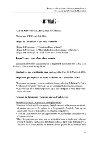 Proyecto educativo para fomentar la convivencia
                                               y los valores de la Comunidad Educativa




                                - ACTIVIDAD 7 -
   RAID DE AVENTURA EN LA LOCALIDAD DE CÁCERES

   Alumnos de 4º ESO. Abril de 2006

   Bloque de Contenidos al que hace referencia

   Bloque de Contenidos I. “Condición Física y Salud”.
   Bloque de Contenidos II. “Habilidades Específicas. Juegos y Deportes”.
   Bloque de Contenidos III. “Actividades en el Medio Natural”.

   Temas Transversales afines a la propuesta

   Educación Ambiental. Educación para la Seguridad. Educación para la Paz y No
Violencia. Educación Cívica y Moral.

   Días lectivos que se utilizarán para su desarrollo: Uno. 10 de Marzo de 2006.

   Propuestas que implicará esta actividad fuera de la educación formal

   * Lectura de los apuntes y documentación facilitada en la clase de Educación Física.
   * Trabajos de reflexión y recreados de las Unidades Didácticas relacionadas.
   * Colaboración en el trabajo expositivo de la actividad para el resto de la comu-
     nidad educativa.

   Resumen de Tareas más relevantes que tendrá el docente

   Antes de la actividad extraescolar y complementaria:
   * Presentar la Actividad Extraescolar y Complementaria al Departamento (inicio
     de curso), que a su vez lo incluirá en la Programación Anual del Área para su
     aprobación posterior por parte de los órganos competentes.
   * Estar en Coordinación con el Departamento de Actividades Extraescolares y
     Complementarias.
   * Hacer las gestiones oportunas ante las instituciones que se implicarán en la pro-
     puesta (Seminario Permanente de Educación Física del Centro de Profesores y
     Recursos de Cáceres, Grupo de trabajo e investigación de Actividades en el


                                                                                    67
 