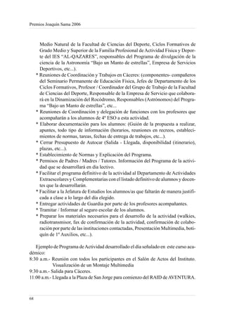 Premios Joaquín Sama 2006



       Medio Natural de la Facultad de Ciencias del Deporte, Ciclos Formativos de
       Grado Medio y Superior de la Familia Profesional de Actividad Física y Depor-
       te del IES “AL-QAZARES”, responsables del Programa de divulgación de la
       ciencia de la Astronomía “Bajo un Manto de estrellas”, Empresa de Servicios
       Deportivos, etc...).
     * Reuniones de Coordinación y Trabajos en Cáceres: (componentes- compañeros
       del Seminario Permanente de Educación Física, Jefes de Departamento de los
       Ciclos Formativos, Profesor / Coordinador del Grupo de Trabajo de la Facultad
       de Ciencias del Deporte, Responsable de la Empresa de Servicio que colabora-
       rá en la Dinamización del Rocódromo, Responsables (Astrónomos) del Progra-
       ma “Bajo un Manto de estrellas”, etc...
     * Reuniones de Coordinación y delegación de funciones con los profesores que
       acompañarán a los alumnos de 4º ESO a esta actividad.
     * Elaborar documentación para los alumnos: (Guión de la propuesta a realizar,
       apuntes, todo tipo de información (horarios, reuniones en recreos, estableci-
       mientos de normas, tareas, fechas de entrega de trabajos, etc...).
     * Cerrar Presupuesto de Autocar (Salida - Llegada, disponibilidad (itinerario),
       plazas, etc...).
     * Establecimiento de Normas y Explicación del Programa.
     * Permisos de Padres / Madres / Tutores. Información del Programa de la activi-
       dad que se desarrollará en día lectivo.
     * Facilitar el programa definitivo de la actividad al Departamento de Actividades
       Extraescolares y Complementarias con el listado definitivo de alumnos y docen-
       tes que la desarrollarán.
     * Facilitar a la Jefatura de Estudios los alumnos/as que faltarán de manera justifi-
       cada a clase a lo largo del día elegido.
     * Entregar actividades de Guardia por parte de los profesores acompañantes.
     * Tramitar / Informar al seguro escolar de los alumnos.
     * Preparar los materiales necesarios para el desarrollo de la actividad (walkies,
       radiotransmisor, fax de confirmación de la actividad, confirmación de colabo-
       ración por parte de las instituciones contactadas, Presentación Multimedia, boti-
       quín de 1º Auxilios, etc...).

   Ejemplo de Programa de Actividad desarrollado el día señalado en este curso aca-
démico:
8:30 a.m.- Reunión con todos los participantes en el Salón de Actos del Instituto.
            Visualización de un Montaje Multimedia
9:30 a.m.- Salida para Cáceres.
11:00 a.m.- Llegada a la Plaza de San Jorge para comienzo del RAID de AVENTURA.



68
 