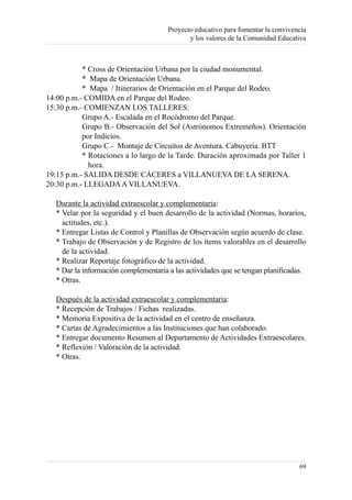 Proyecto educativo para fomentar la convivencia
                                              y los valores de la Comunidad Educativa



           * Cross de Orientación Urbana por la ciudad monumental.
           * Mapa de Orientación Urbana.
           * Mapa / Itinerarios de Orientación en el Parque del Rodeo.
14:00 p.m.- COMIDA en el Parque del Rodeo.
15:30 p.m.- COMIENZAN LOS TALLERES:
           Grupo A.- Escalada en el Rocódromo del Parque.
           Grupo B.- Observación del Sol (Astrónomos Extremeños). Orientación
           por Indicios.
           Grupo C.- Montaje de Circuitos de Aventura. Cabuyería. BTT
           * Rotaciones a lo largo de la Tarde. Duración aproximada por Taller 1
             hora.
19:15 p.m.- SALIDA DESDE CÁCERES a VILLANUEVA DE LA SERENA.
20:30 p.m.- LLEGADA A VILLANUEVA.

   Durante la actividad extraescolar y complementaria:
   * Velar por la seguridad y el buen desarrollo de la actividad (Normas, horarios,
     actitudes, etc.).
   * Entregar Listas de Control y Planillas de Observación según acuerdo de clase.
   * Trabajo de Observación y de Registro de los ítems valorables en el desarrollo
     de la actividad.
   * Realizar Reportaje fotográfico de la actividad.
   * Dar la información complementaria a las actividades que se tengan planificadas.
   * Otras.

   Después de la actividad extraescolar y complementaria:
   * Recepción de Trabajos / Fichas realizadas.
   * Memoria Expositiva de la actividad en el centro de enseñanza.
   * Cartas de Agradecimientos a las Instituciones que han colaborado.
   * Entregar documento Resumen al Departamento de Actividades Extraescolares.
   * Reflexión / Valoración de la actividad.
   * Otras.




                                                                                   69
 