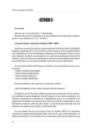 Premios Joaquín Sama 2006




                                  - ACTIVIDAD 8 -
     AULAFORO

   Alumnos de 1º Ciclo de ESO y 1º Bachillerato
   Durante todo el Curso Académico y el Gran Debate Final se desarrolló en Buitra-
go de Lozoya (Madrid) el 5, 6 y 7 de Mayo.

     ¿En qué consiste el proyecto Aulaforo 2005 / 2006?

    Aulaforo es un proyecto educativo patrocinado por la Obra Social de Caja Madrid,
dirigido a estudiantes de 2º ciclo de ESO, ciclos formativos de Formación Profesio-
nal y Bachillerato de las Comunidades Autónomas de Extremadura, Galicia, Cana-
rias y Baleares. Su objetivo es fomentar en los centros de enseñanza el interés de los
alumnos y de las alumnas por los principales asuntos de la actualidad para profundi-
zar en los hechos y en su contexto, debatir sobre ellos y buscar alternativas.

    En esta Cuarta edición del Programa, Aulaforo se ha estructurado en torno a cua-
tro temas:
    * MIS FUTUROS ESTUDIOS.
    * MI FUTURA PROFESIÓN.
    * MI FUTURA FAMILIA.
    * MI FUTURO PERSONAL.

     Intentando debatir y dar respuesta a la siguiente cuestión:

     ¿SOY OPTIMISTA CON CADA UNO DE ESTOS TEMAS ?

    El Objetivo de este Proyecto estaba estrechamente relacionado con las intencio-
nes definidas de nuestra propuesta Acción Conjunta. Por ese motivo decidimos ins-
cribirnos y participar con alumnos de 1º Bachillerato, pero a su vez implicar en la
dinámica de los debates a los alumnos de 2º ESO, estos últimos colaborando en esce-
nificaciones concretas sobre los temas afines a esta edición para fomentar con esta
dinámica unas aportaciones fluidas y contextualizadas.

   En una primera fase de este proyecto (mes de Octubre 2005), los estudiantes
expresaron su grado de preocupación sobre cada uno de estos cuatro apartados y se
elaboró un barómetro. El barómetro fue el instrumento del proyecto educativo que

70
 