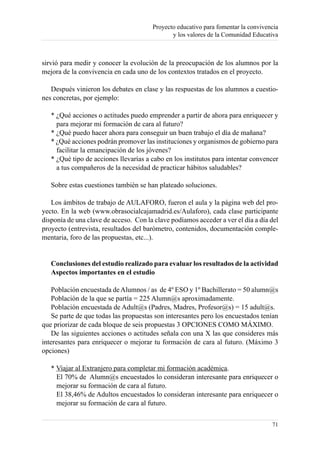 Proyecto educativo para fomentar la convivencia
                                              y los valores de la Comunidad Educativa



sirvió para medir y conocer la evolución de la preocupación de los alumnos por la
mejora de la convivencia en cada uno de los contextos tratados en el proyecto.

   Después vinieron los debates en clase y las respuestas de los alumnos a cuestio-
nes concretas, por ejemplo:

   * ¿Qué acciones o actitudes puedo emprender a partir de ahora para enriquecer y
     para mejorar mi formación de cara al futuro?
   * ¿Qué puedo hacer ahora para conseguir un buen trabajo el día de mañana?
   * ¿Qué acciones podrán promover las instituciones y organismos de gobierno para
     facilitar la emancipación de los jóvenes?
   * ¿Qué tipo de acciones llevarías a cabo en los institutos para intentar convencer
     a tus compañeros de la necesidad de practicar hábitos saludables?

   Sobre estas cuestiones también se han plateado soluciones.

   Los ámbitos de trabajo de AULAFORO, fueron el aula y la página web del pro-
yecto. En la web (www.obrasocialcajamadrid.es/Aulaforo), cada clase participante
disponía de una clave de acceso. Con la clave podíamos acceder a ver el día a día del
proyecto (entrevista, resultados del barómetro, contenidos, documentación comple-
mentaria, foro de las propuestas, etc...).


   Conclusiones del estudio realizado para evaluar los resultados de la actividad
   Aspectos importantes en el estudio

    Población encuestada de Alumnos / as de 4º ESO y 1º Bachillerato = 50 alumn@s
    Población de la que se partía = 225 Alumn@s aproximadamente.
    Población encuestada de Adult@s (Padres, Madres, Profesor@s) = 15 adult@s.
    Se parte de que todas las propuestas son interesantes pero los encuestados tenían
que priorizar de cada bloque de seis propuestas 3 OPCIONES COMO MÁXIMO.
    De las siguientes acciones o actitudes señala con una X las que consideres más
interesantes para enriquecer o mejorar tu formación de cara al futuro. (Máximo 3
opciones)

   * Viajar al Extranjero para completar mi formación académica.
     El 70% de Alumn@s encuestados lo consideran interesante para enriquecer o
     mejorar su formación de cara al futuro.
     El 38,46% de Adultos encuestados lo consideran interesante para enriquecer o
     mejorar su formación de cara al futuro.

                                                                                   71
 