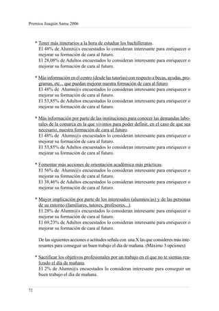 Premios Joaquín Sama 2006



     * Tener más itinerarios a la hora de estudiar los bachilleratos.
       El 48% de Alumn@s encuestados lo consideran interesante para enriquecer o
       mejorar su formación de cara al futuro.
       El 28,08% de Adultos encuestados lo consideran interesante para enriquecer o
       mejorar su formación de cara al futuro.

     * Más información en el centro (desde las tutorías) con respecto a becas, ayudas, pro-
       gramas, etc... que puedan mejorar nuestra formación de cara al futuro.
       El 48% de Alumn@s encuestados lo consideran interesante para enriquecer o
       mejorar su formación de cara al futuro.
       El 53,85% de Adultos encuestados lo consideran interesante para enriquecer o
       mejorar su formación de cara al futuro.

     * Más información por parte de las instituciones para conocer las demandas labo-
       rales de la comarca en la que vivimos para poder definir, en el caso de que sea
       necesario, nuestra formación de cara al futuro.
       El 48% de Alumn@s encuestados lo consideran interesante para enriquecer o
       mejorar su formación de cara al futuro.
       El 53,85% de Adultos encuestados lo consideran interesante para enriquecer o
       mejorar su formación de cara al futuro.

     * Fomentar más acciones de orientación académica más prácticas.
       El 56% de Alumn@s encuestados lo consideran interesante para enriquecer o
       mejorar su formación de cara al futuro.
       El 38,46% de Adultos encuestados lo consideran interesante para enriquecer o
       mejorar su formación de cara al futuro.

     * Mayor implicación por parte de los interesados (alumnos/as) y de las personas
       de su entorno (familiares, tutores, profesores...).
       El 28% de Alumn@s encuestados lo consideran interesante para enriquecer o
       mejorar su formación de cara al futuro.
       El 69,23% de Adultos encuestados lo consideran interesante para enriquecer o
       mejorar su formación de cara al futuro.

       De las siguientes acciones o actitudes señala con una X las que consideres más inte-
       resantes para conseguir un buen trabajo el día de mañana. (Máximo 3 opciones)

     * Sacrificar los objetivos profesionales por un trabajo en el que no te sientas rea-
       lizado el día de mañana.
       El 2% de Alumn@s encuestados lo consideran interesante para conseguir un
       buen trabajo el día de mañana.


72
 